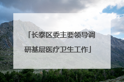 长泰区委主要领导调研基层医疗卫生工作