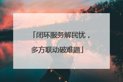 闭环服务解民忧，多方联动破难题