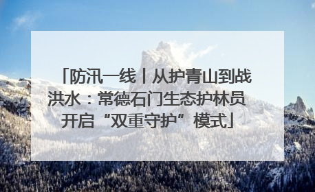 防汛一线丨从护青山到战洪水：常德石门生态护林员开启“双重守护”模式