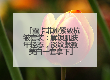 露卡菲娅紧致抗皱套装：解锁肌肤年轻态，淡纹紧致美白一套拿下
