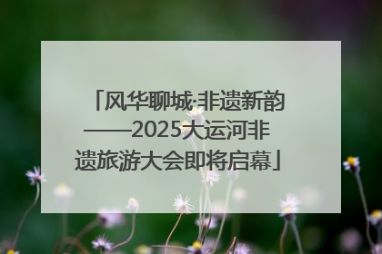 风华聊城·非遗新韵——2025大运河非遗旅游大会即将启幕