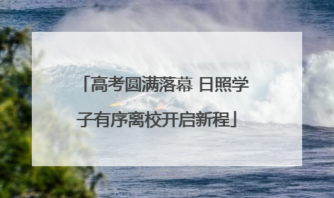 高考圆满落幕 日照学子有序离校开启新程