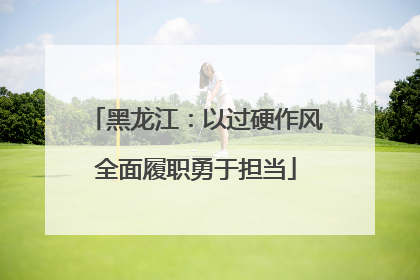 黑龙江：以过硬作风全面履职勇于担当