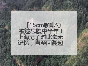 15cm咖啡勺被遗忘腹中半年！上海男子对此毫无记忆，直至回溯起一场“梦境”般的经历