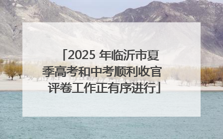 2025 年临沂市夏季高考和中考顺利收官 评卷工作正有序进行