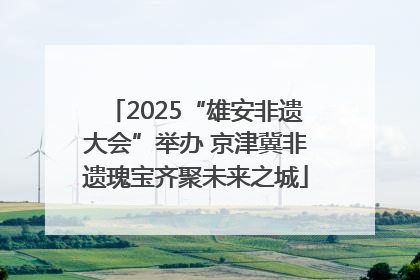 2025“雄安非遗大会”举办 京津冀非遗瑰宝齐聚未来之城