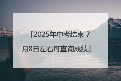 2025年中考结束 7月8日左右可查询成绩