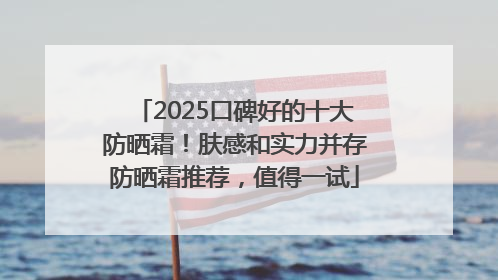 2025口碑好的十大防晒霜！肤感和实力并存防晒霜推荐，值得一试