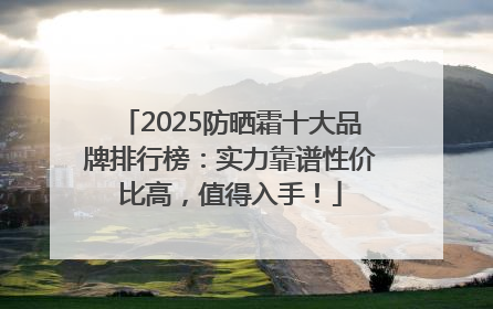 2025防晒霜十大品牌排行榜：实力靠谱性价比高，值得入手！