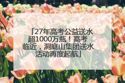 27年高考公益送水超1000万瓶！高考临近，洞庭山集团送水活动再度起航