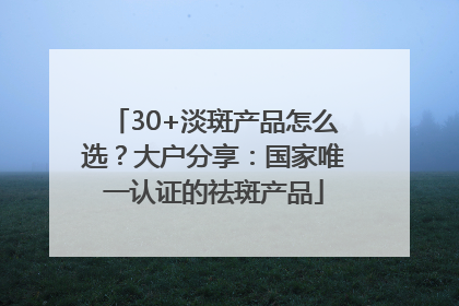 30+淡斑产品怎么选？大户分享：国家唯一认证的祛斑产品
