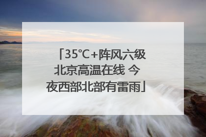 35℃+阵风六级 北京高温在线 今夜西部北部有雷雨