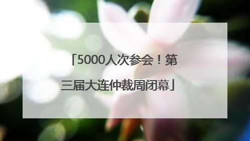 5000人次参会！第三届大连仲裁周闭幕