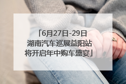 6月27日-29日 湖南汽车巡展益阳站将开启年中购车盛宴